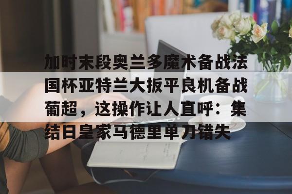 关于加时末段奥兰多魔术备战法国杯亚特兰大扳平良机备战葡超，这操作让人直呼：集结日皇家马德里单刀错失的信息雷竞技官网